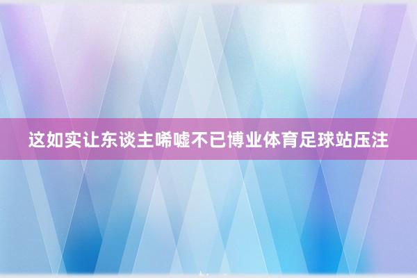 这如实让东谈主唏嘘不已博业体育足球站压注