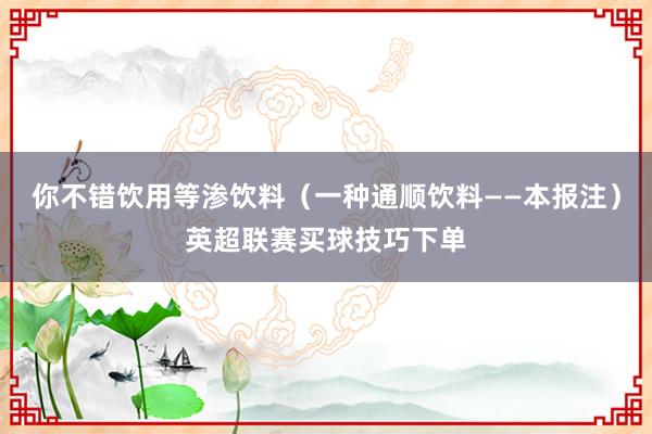 你不错饮用等渗饮料（一种通顺饮料——本报注）英超联赛买球技巧下单