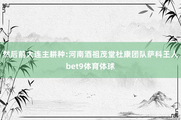 然后前大连主耕种:河南酒祖茂堂杜康团队萨科王人bet9体育体球