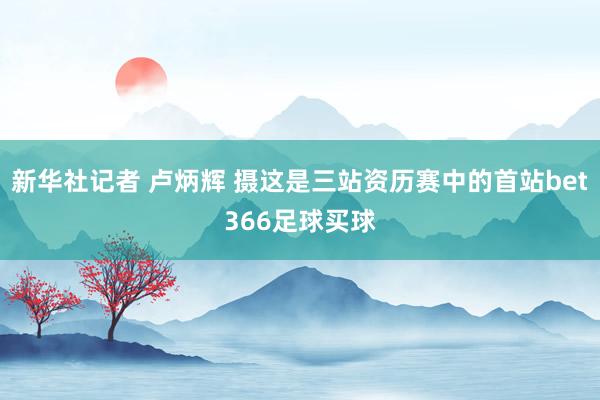 新华社记者 卢炳辉 摄这是三站资历赛中的首站bet366足球买球