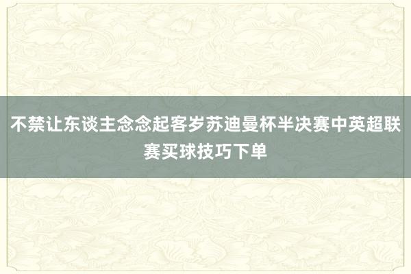 不禁让东谈主念念起客岁苏迪曼杯半决赛中英超联赛买球技巧下单