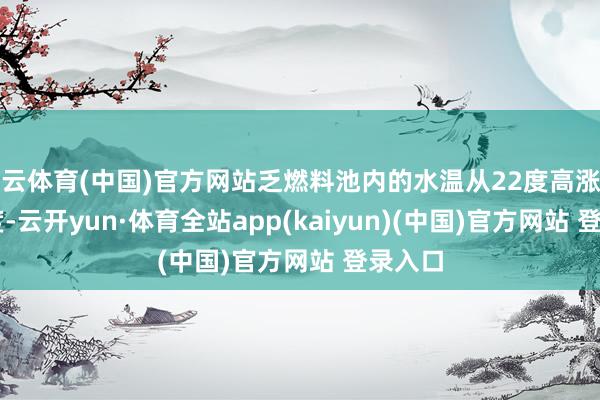 开云体育(中国)官方网站乏燃料池内的水温从22度高涨至23.5度-云开yun·体育全站app(kaiyun)(中国)官方网站 登录入口