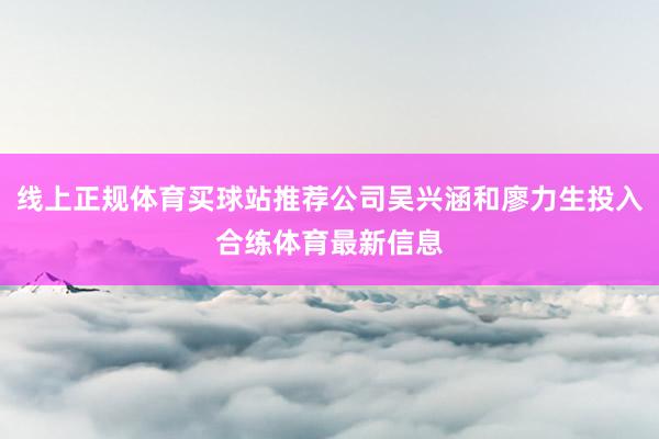 线上正规体育买球站推荐公司吴兴涵和廖力生投入合练体育最新信息