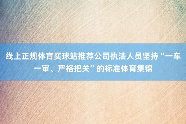 线上正规体育买球站推荐公司执法人员坚持“一车一审、严格把关”的标准体育集锦