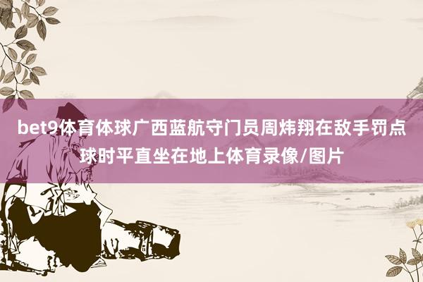 bet9体育体球广西蓝航守门员周炜翔在敌手罚点球时平直坐在地上体育录像/图片