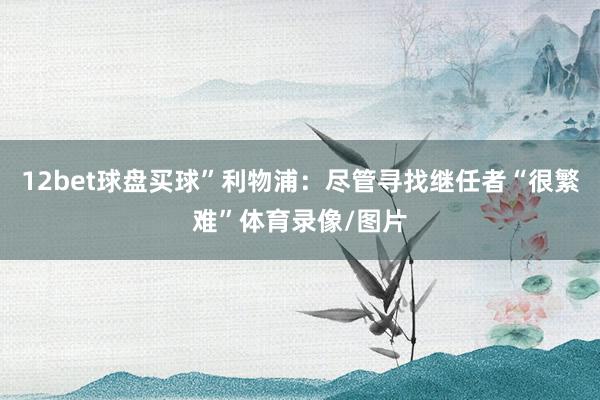 12bet球盘买球”利物浦：尽管寻找继任者“很繁难”体育录像/图片