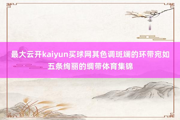 最大云开kaiyun买球网其色调斑斓的环带宛如五条绚丽的绸带体育集锦