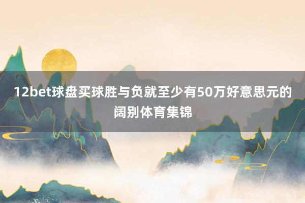 12bet球盘买球胜与负就至少有50万好意思元的阔别体育集锦