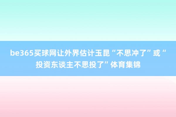 be365买球网让外界估计玉昆“不思冲了”或“投资东谈主不思投了”体育集锦