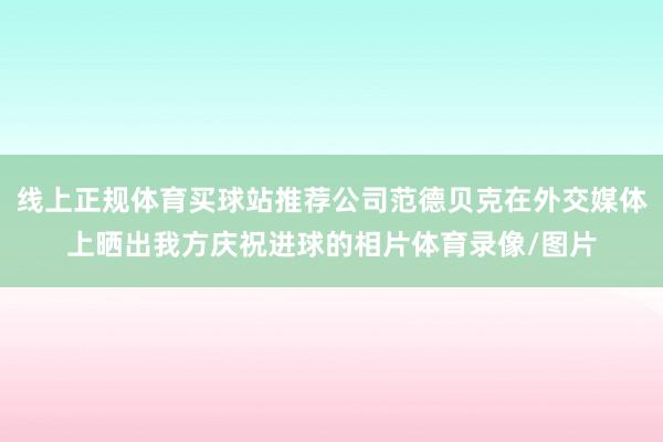 线上正规体育买球站推荐公司范德贝克在外交媒体上晒出我方庆祝进球的相片体育录像/图片