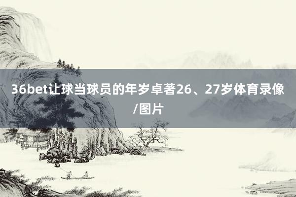 36bet让球当球员的年岁卓著26、27岁体育录像/图片