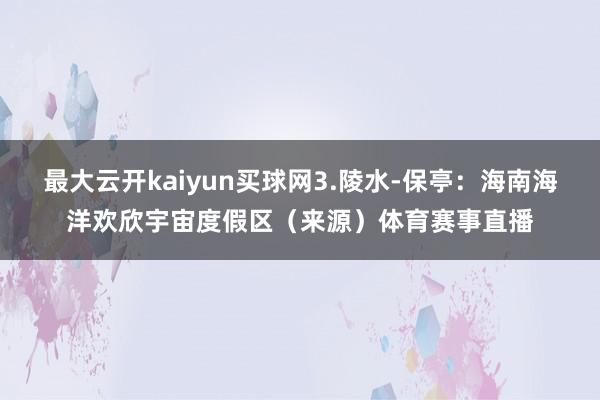 最大云开kaiyun买球网3.陵水-保亭：海南海洋欢欣宇宙度假区（来源）体育赛事直播