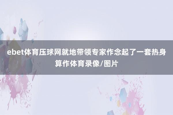 ebet体育压球网就地带领专家作念起了一套热身算作体育录像/图片