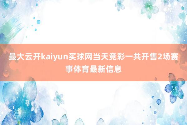 最大云开kaiyun买球网当天竞彩一共开售2场赛事体育最新信息