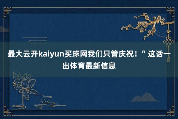 最大云开kaiyun买球网我们只管庆祝！”这话一出体育最新信息