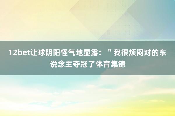 12bet让球阴阳怪气地显露：＂我很烦闷对的东说念主夺冠了体育集锦