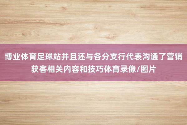 博业体育足球站并且还与各分支行代表沟通了营销获客相关内容和技巧体育录像/图片