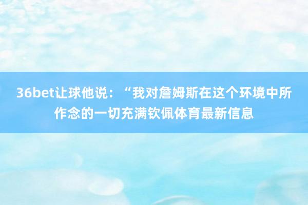 36bet让球他说：“我对詹姆斯在这个环境中所作念的一切充满钦佩体育最新信息