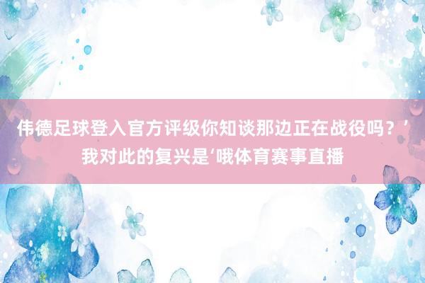 伟德足球登入官方评级你知谈那边正在战役吗？’我对此的复兴是‘哦体育赛事直播