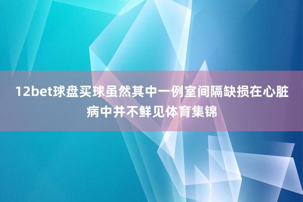 12bet球盘买球虽然其中一例室间隔缺损在心脏病中并不鲜见体育集锦