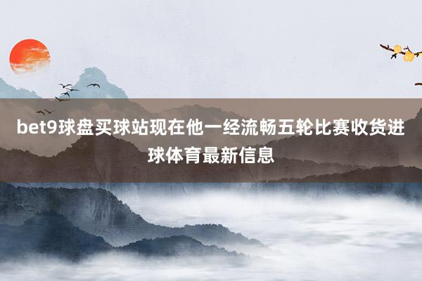 bet9球盘买球站现在他一经流畅五轮比赛收货进球体育最新信息