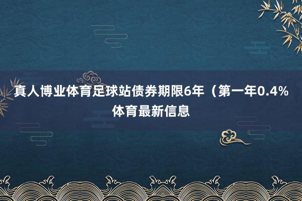 真人博业体育足球站债券期限6年（第一年0.4%体育最新信息