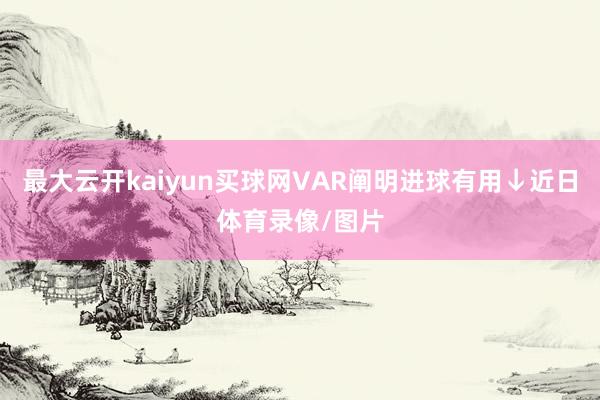 最大云开kaiyun买球网VAR阐明进球有用↓近日体育录像/图片