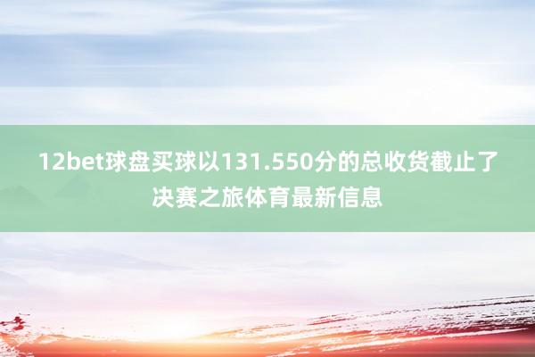 12bet球盘买球以131.550分的总收货截止了决赛之旅体育最新信息