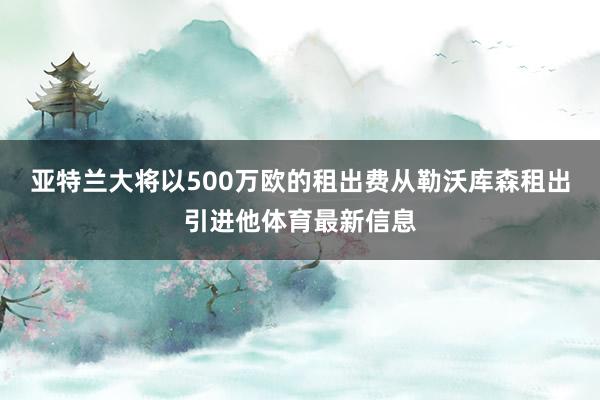 亚特兰大将以500万欧的租出费从勒沃库森租出引进他体育最新信息