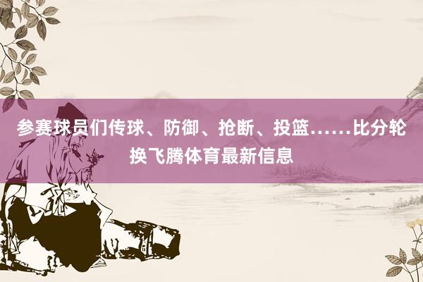 参赛球员们传球、防御、抢断、投篮……比分轮换飞腾体育最新信息