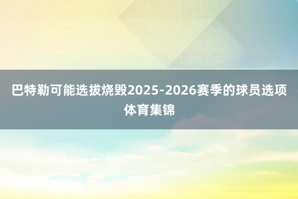 巴特勒可能选拔烧毁2025-2026赛季的球员选项体育集锦