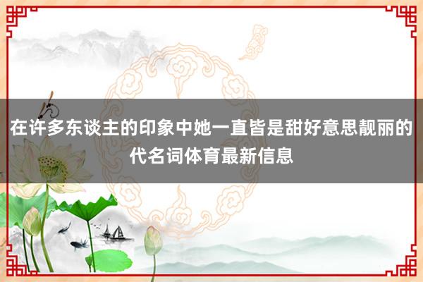 在许多东谈主的印象中她一直皆是甜好意思靓丽的代名词体育最新信息