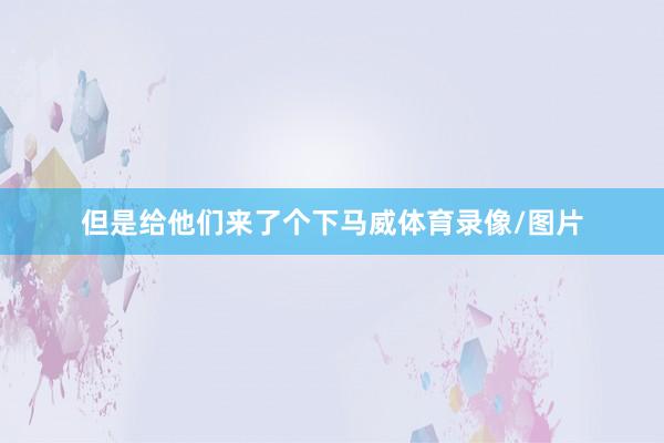 但是给他们来了个下马威体育录像/图片