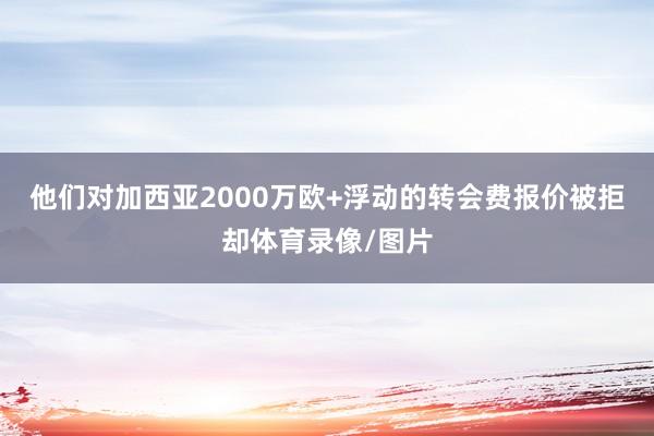 他们对加西亚2000万欧+浮动的转会费报价被拒却体育录像/图片