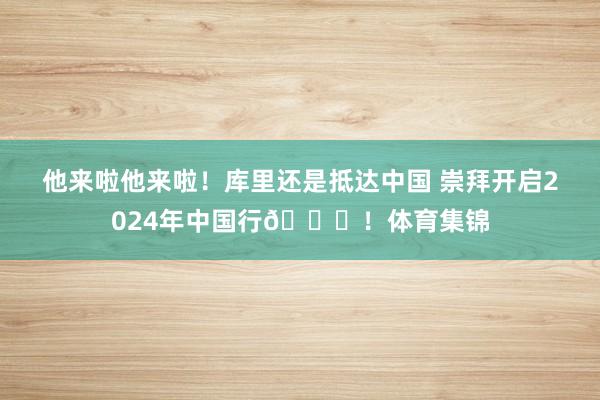 他来啦他来啦！库里还是抵达中国 崇拜开启2024年中国行👏！体育集锦