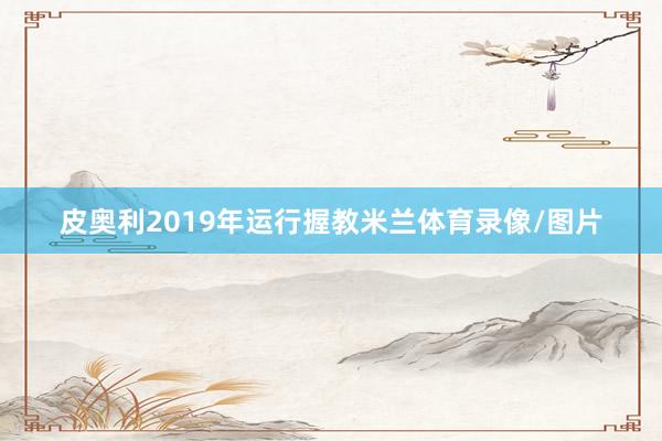 皮奥利2019年运行握教米兰体育录像/图片