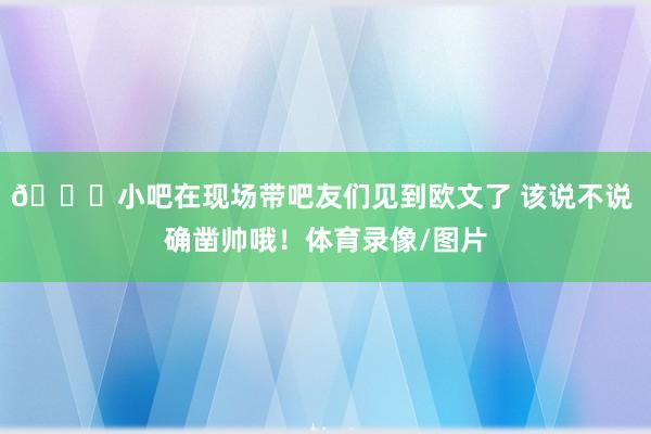 😉小吧在现场带吧友们见到欧文了 该说不说 确凿帅哦！体育录像/图片