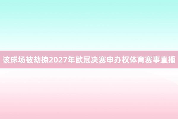 该球场被劫掠2027年欧冠决赛申办权体育赛事直播