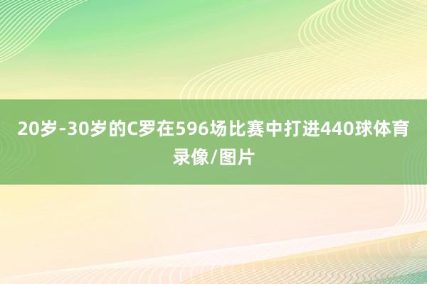 20岁-30岁的C罗在596场比赛中打进440球体育录像/图片