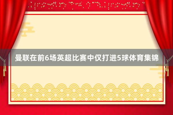 曼联在前6场英超比赛中仅打进5球体育集锦