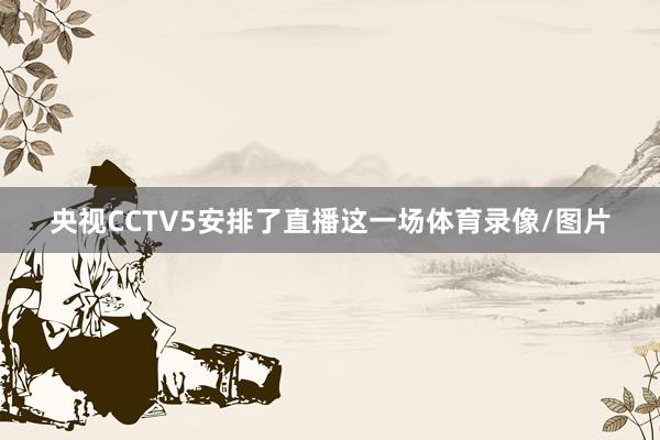 央视CCTV5安排了直播这一场体育录像/图片